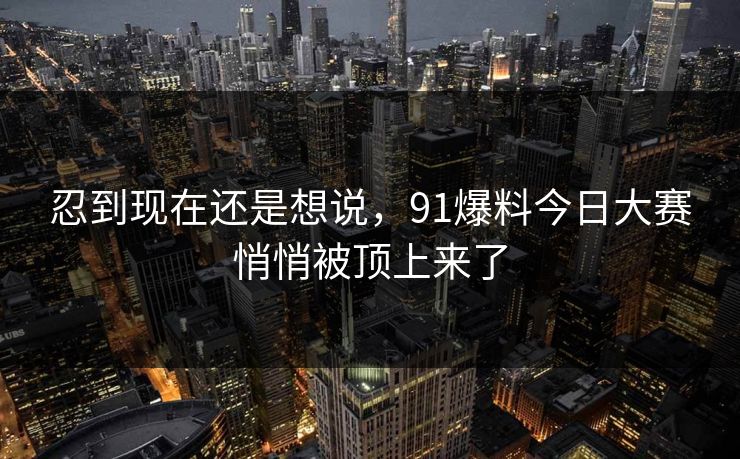 忍到现在还是想说,91爆料今日大赛悄悄被顶上来了 忍到现在还是想说,91爆料今日大赛悄悄被顶上来了